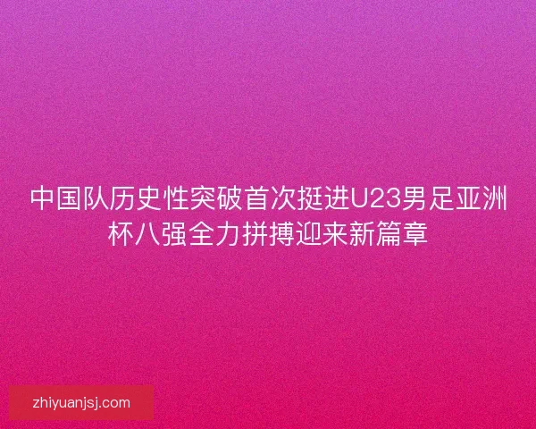 中国队历史性突破首次挺进U23男足亚洲杯八强全力拼搏迎来新篇章