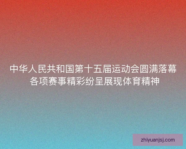 中华人民共和国第十五届运动会圆满落幕 各项赛事精彩纷呈展现体育精神