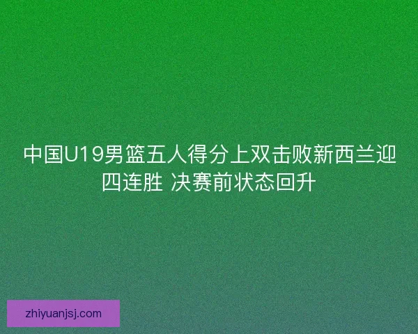中国U19男篮五人得分上双击败新西兰迎四连胜 决赛前状态回升