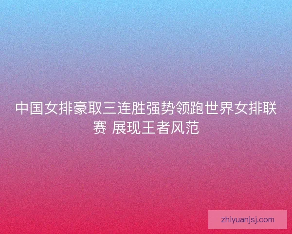中国女排豪取三连胜强势领跑世界女排联赛 展现王者风范