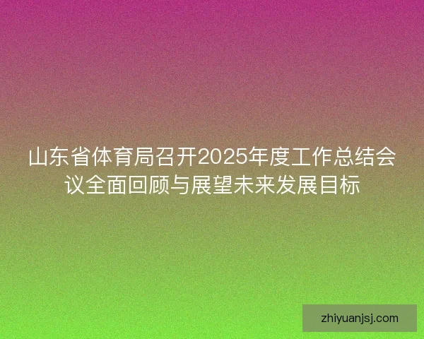 山东省体育局召开2025年度工作总结会议全面回顾与展望未来发展目标