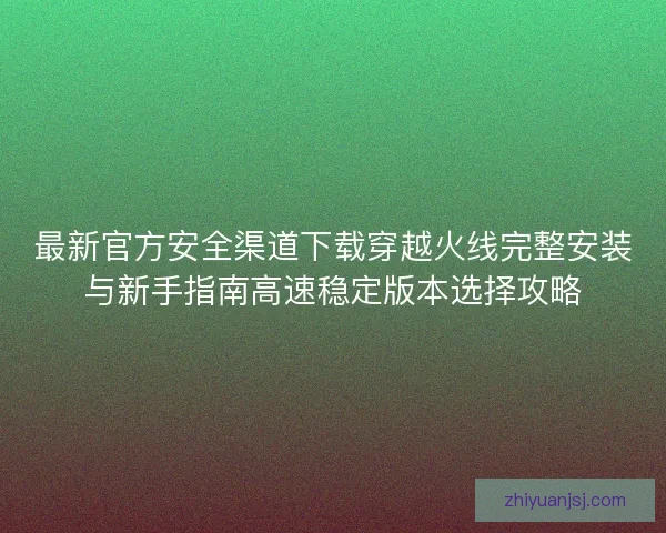 最新官方安全渠道下载穿越火线完整安装与新手指南高速稳定版本选择攻略