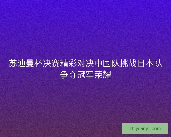 苏迪曼杯决赛精彩对决中国队挑战日本队争夺冠军荣耀