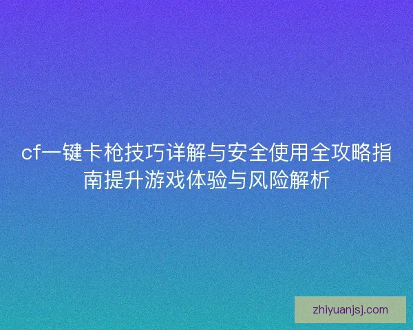 cf一键卡枪技巧详解与安全使用全攻略指南提升游戏体验与风险解析