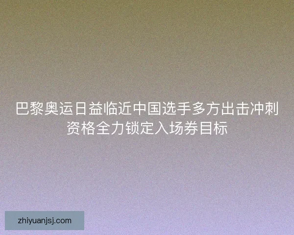 巴黎奥运日益临近中国选手多方出击冲刺资格全力锁定入场券目标